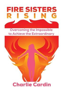 Fire Sisters Rising: Overcoming the Impossible to Achieve the Extraordinary by Cardin, Charlie