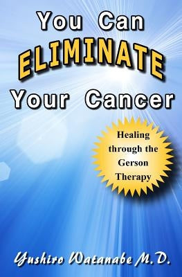 You Can Eliminate Your Cancer: Healing through the Gerson Therapy by Watanabe M. D., Yushiro