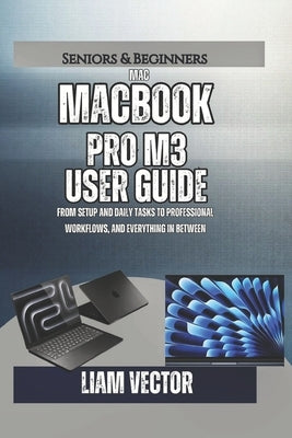 MacBook Pro M3 User Guide: From Setup and Daily Tasks to Professional Workflows, and Everything In Between by Vector, Liam