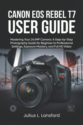 Canon EOS Rebel T7 User Guide: Mastering Your 24.1MP Camera: A Step- by-Step Photography Guide for Beginner to Professional Settings, Exposure Mastery by Lansford, Julius L.