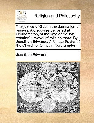 The Justice of God in the Damnation of Sinners. a Discourse Delivered at Northampton, at the Time of the Late Wonderful Revival of Religion There. by by Edwards, Jonathan