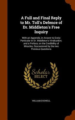 A Full and Final Reply to Mr. Toll's Defence of Dr. Middleton's Free Inquiry: With an Appendix, in Answer to Every Particular in Dr. Middleton's Vindi by Dodwell, William