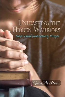 Unleashing the Hidden Warriors: Next-Level Intercessory Prayer by Hunter, Geneva M.