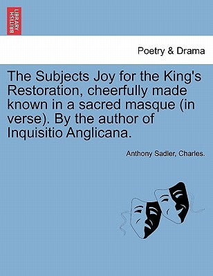 The Subjects Joy for the King's Restoration, Cheerfully Made Known in a Sacred Masque (in Verse). by the Author of Inquisitio Anglicana. by Sadler, Anthony