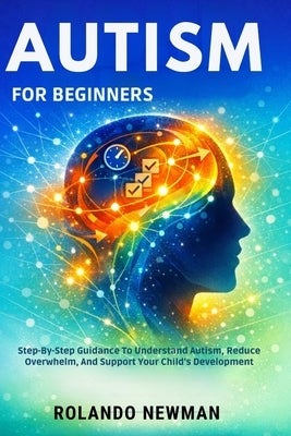 Autism for Beginners: Step-By-Step Guidance To Understand Autism, Reduce Overwhelm, And Support Your Child's Development by Newman, Rolando