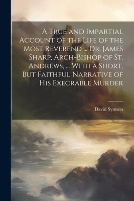 A True and Impartial Account of the Life of the Most Reverend ... Dr. James Sharp, Arch-Bishop of St. Andrews, ... With a Short, But Faithful Narrativ by Symson, David