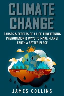 Climate Change: Causes & Effects Of A Life-Threatening Phenomenon & Ways To Make Planet Earth A Better Place by Collins, James