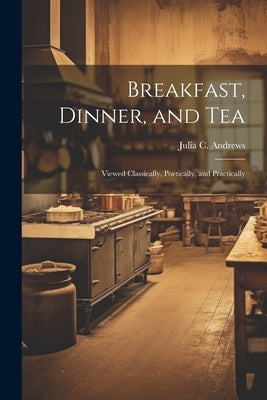 Breakfast, Dinner, and Tea: Viewed Classically, Poetically, and Practically by Andrews, Julia C.