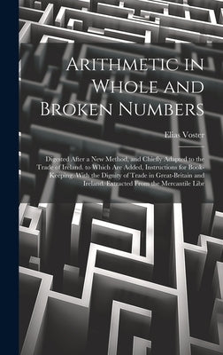 Arithmetic in Whole and Broken Numbers: Digested After a New Method, and Chiefly Adapted to the Trade of Ireland. to Which Are Added, Instructions for by Voster, Elias
