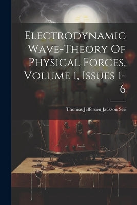 Electrodynamic Wave-theory Of Physical Forces, Volume 1, Issues 1-6 by Thomas Jefferson Jackson See