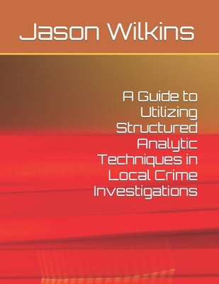 A Guide to Utilizing Structured Analytic Techniques in Local Crime Investigations by Wilkins, Jason