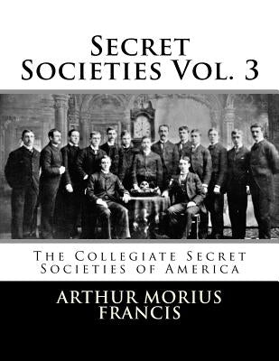 Secret Societies Vol. 3: The Collegiate Secret Societies of America by Francis, Arthur Morius