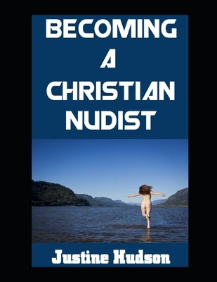 Becoming a Christain Nudist: Embodying Faith and Freedom in the Naked Body That God Created For You by Hudson, Justine