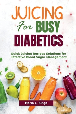 Juicing for Busy Diabetics: Quick Juicing Recipes Solutions for Effective Blood Sugar Management by Kings, Maria L.