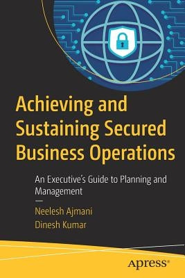 Achieving and Sustaining Secured Business Operations: An Executive's Guide to Planning and Management by Ajmani, Neelesh