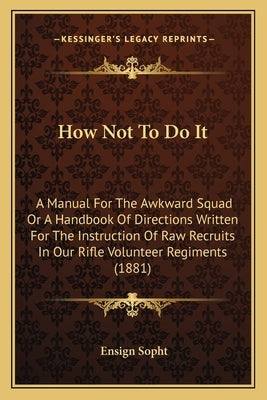 How Not To Do It: A Manual For The Awkward Squad Or A Handbook Of Directions Written For The Instruction Of Raw Recruits In Our Rifle Vo by Sopht, Ensign