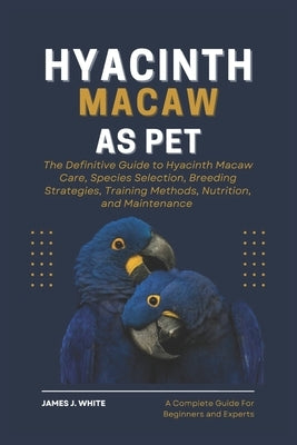 Hyacinth Macaw as Pet: The Definitive Guide to Hyacinth Macaw Care, Species Selection, Breeding Strategies, Training Methods, Nutrition, and Maintenan by J. White, James
