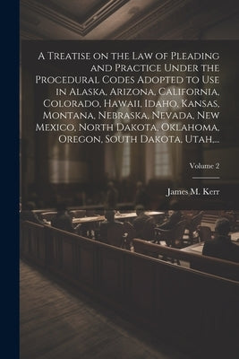 A Treatise on the Law of Pleading and Practice Under the Procedural Codes Adopted to Use in Alaska, Arizona, California, Colorado, Hawaii, Idaho, Kans by Kerr, James M. (James Manford) 1851-