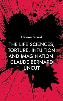 The Life Sciences, Torture, Intuition and Imagination.: Claude Bernard Uncut by Sicard, Hélène