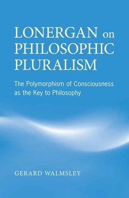 Lonergan on Philosophic Pluralism: The Polymorphism of Conciousness as the Key to Philosophy by Walmsley, Gerard