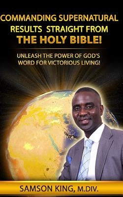 Commanding Supernatural Results Straight From The Holy Bible!: Unleash The Power of God's Word for Victorious Living! by King, Samson