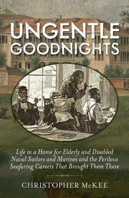 Ungentle Goodnights: Life in a Home for Elderly and Disabled Naval Sailors and Marines and the Perilous Seafaring Careers That Brought Them by McKee, Christopher