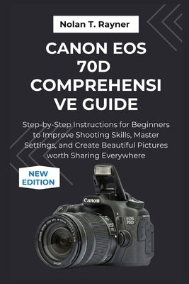 Canon EOS 70D Comprehensive Guide: Step-by-Step Instructions for Beginners to Improve Shooting Skills, Master Settings, and Create Beautiful Pictures by Rayner, Nolan T.