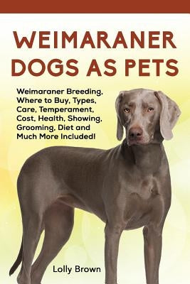 Weimaraner Dogs as Pets: Weimaraner Breeding, Where to Buy, Types, Care, Temperament, Cost, Health, Showing, Grooming, Diet and Much More Included! by Brown, Lolly