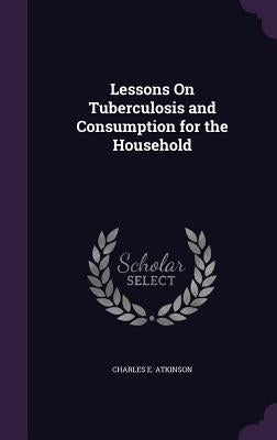 Lessons On Tuberculosis and Consumption for the Household by Atkinson, Charles E.