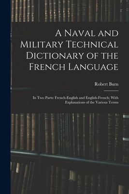 A Naval and Military Technical Dictionary of the French Language: In Two Parts: French-English and English-French; With Explanations of the Various Te by Burn, Robert