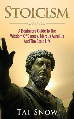 Stoicism: A Beginners Guide to the Wisdom of Seneca, Marcus Aurelius and the Stoic Life by Snow, Tai