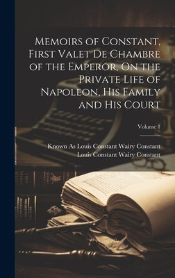 Memoirs of Constant, First Valet De Chambre of the Emperor, On the Private Life of Napoleon, His Family and His Court; Volume 1 by Constant, Louis Constant Wairy