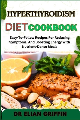 Hyperthyroidism Diet Cookbook: Easy-To-Follow Recipes For Reducing Symptoms, And Boosting Energy With Nutrient-Dense Meals by Griffin, Elian