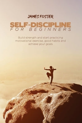Self-Discipline for Beginners: Build strength and start practicing motivational exercise, good habits and achieve your goals by Foster, James