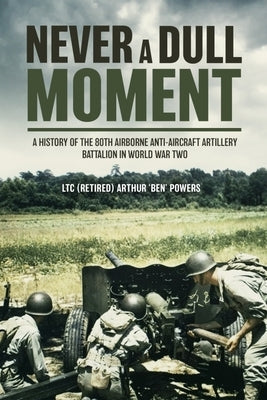 Never a Dull Moment: A History of the 80th Airborne Anti-Aircraft Artillery Battalion in World War Two by Powers, Arthur 'Ben'