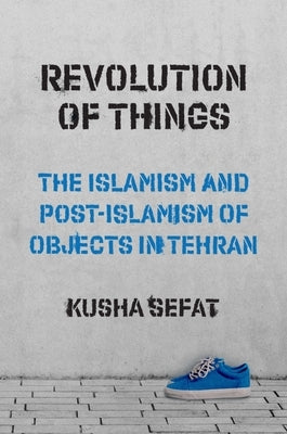 Revolution of Things: The Islamism and Post-Islamism of Objects in Tehran by Sefat, Kusha