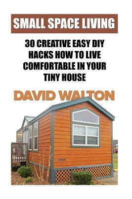 Small Space Living: 30 Creative Easy DIY Hacks How To Live Comfortable In Your Tiny House by Walton, David