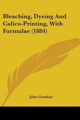 Bleaching, Dyeing And Calico-Printing, With Formulae (1884) by Gardner, John