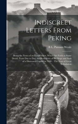 Indiscreet Letters From Peking: Being the Notes of an Eye-Witness, Which Set Forth in Some Detail, from Day to Day, the Real Story of the Siege and Sa by Weale, B. L. Putnam