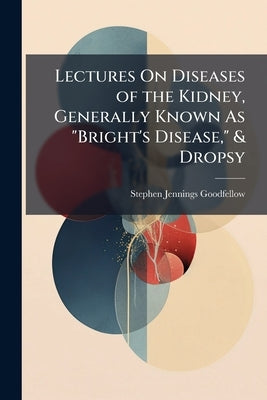 Lectures On Diseases of the Kidney, Generally Known As "Bright's Disease," & Dropsy by Goodfellow, Stephen Jennings