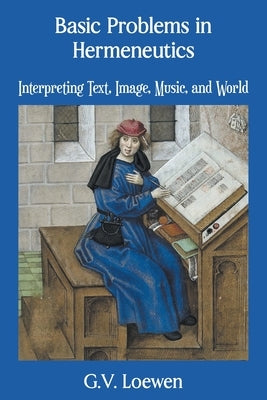 Basic Problems in Hermeneutics: Interpreting Text, Image, Music, and World by Loewen, G. V.