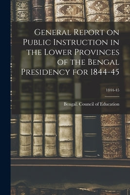 General Report on Public Instruction in the Lower Provinces of the Bengal Presidency for 1844-45; 1844-45 by Bengal (India) Council of Education