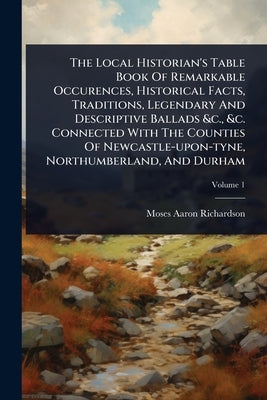 The Local Historian's Table Book Of Remarkable Occurences, Historical Facts, Traditions, Legendary And Descriptive Ballads &c., &c. Connected With The by Richardson, Moses Aaron