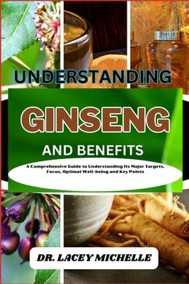 Understanding Ginseng and Benefits: A Comprehensive Guide to Understanding Its Major Targets, Focus, Optimal Well-being and Key Points by Michelle, Lacey