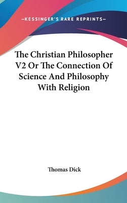 The Christian Philosopher V2 Or The Connection Of Science And Philosophy With Religion by Dick, Thomas