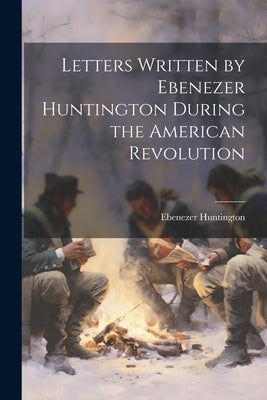 Letters Written by Ebenezer Huntington During the American Revolution by Huntington, Ebenezer