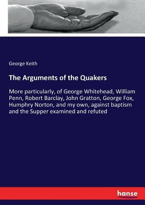 The Arguments of the Quakers: More particularly, of George Whitehead, William Penn, Robert Barclay, John Gratton, George Fox, Humphry Norton, and my o by Keith, George