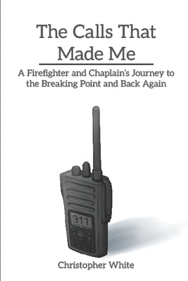 The Calls That Made Me: A Firefighter and Chaplain's Journey to the Breaking Point and Back Again by White, Christopher