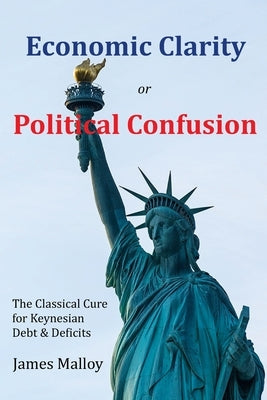 Economic Clarity or Political Confusion: The Classical Cure for Keynesian Debt & Deficits by Malloy, James
