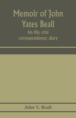 Memoir of John Yates Beall: his life; trial; correspondence; diary; and private manuscript found among his papers, including his own account of th by Y. Beall, John